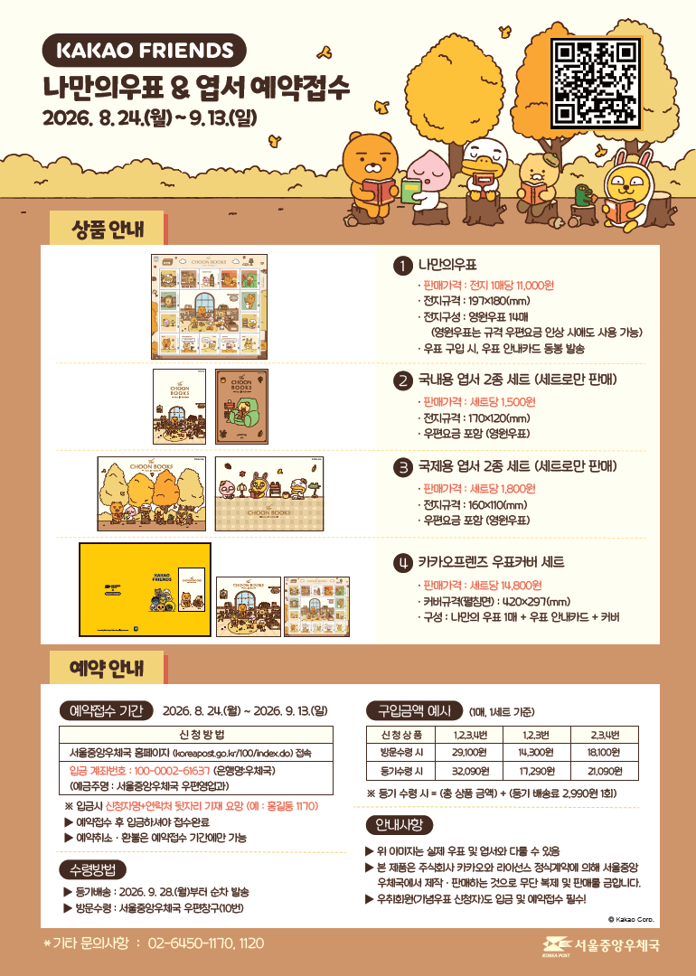 KAKAO FRIENDS 나만의우표 & 엽서 예약접수 2026.8.24.(월) ~ 9.13.(일) < 상품 안내 > (1번) 나만의 우표 - 판매가격: 전지 1매당 11,000원 - 전지규격: 197ⅹ180(㎜) - 전지구성: 영원우표 14매 (영원우표는 규격 우편요금 인상 시에도 사용 가능) - 우표 구입 시, 우표 안내카드 동봉 발송 (2번) 국내용 엽서 2종 세트(세트로만 판매) - 판매가격: 세트당 1,500원 - 엽서규격: 170ⅹ120(㎜) - 우편요금 포함(영원우표) (3번) 국제용 엽서 2종 세트(세트로만 판매) - 판매가격: 세트당 1,800원 - 엽서규격: 160ⅹ110(㎜) - 우편요금 포함(영원우표) (4번) 카카오프렌즈 우표커버 세트 - 판매가격: 세트당 14,800원 - 커버규격(펼침면): 420ⅹ297(㎜) - 구성: 나만의 우표 1매 + 우표 안내카드 + 커버 <예약 안내> [예약접수기간] 2026.8.24.(월)~9.13.(일) 신청방법. 서울중앙우체국 홈페이지(koreapost.go.kr/100/index.do)접속. 입금 계좌번호: 100-0002-61637(은행명:우체국)(예금주명: 서울중앙우체국 우편영업과) ※ 입금시 신청자명+연락처 뒷자리 기재 요망(예:홍길동1170) ▶예약접수 후 입금하셔야 접수완료 ▶예약취소·환불은 예약접수 기간에만 가능 [수령방법] ▶등기배송: 2026.9.28.(월)부터 순차 발송 ▶방문수령: 서울중앙우체국 우편창구(10번) [구입금액 예시] (1매, 1세트 기준) 신청상품 1,2,3,4번 방문수령시 29,100원, 등기수령시 32,090원. 신청상품 1,2,3번 방문수령시 14,300원, 등기수령시 17,290원. 신청상품 2,3,4번 방문수령시 18,100원, 등기수령시 21,090원. ※등기 수령시=(총 상품금액)+(등기 배송료 2,990원 1회) [안내사항] ▶위 이미지는 실제 우표 및 엽서와 다를 수 있음 ▶본 제품은 주식회사 카카오와 라이선스 정식계약에 의해 서울중앙우체국에서 제작·판매하는 것으로 무단 복제 및 판매를 금합니다. ▶우취회원(기념우표 신청자)도 입금 및 예약접수 필수! * 기타 문의사항: 02-6450-1170, 1120. 서울중앙우체국