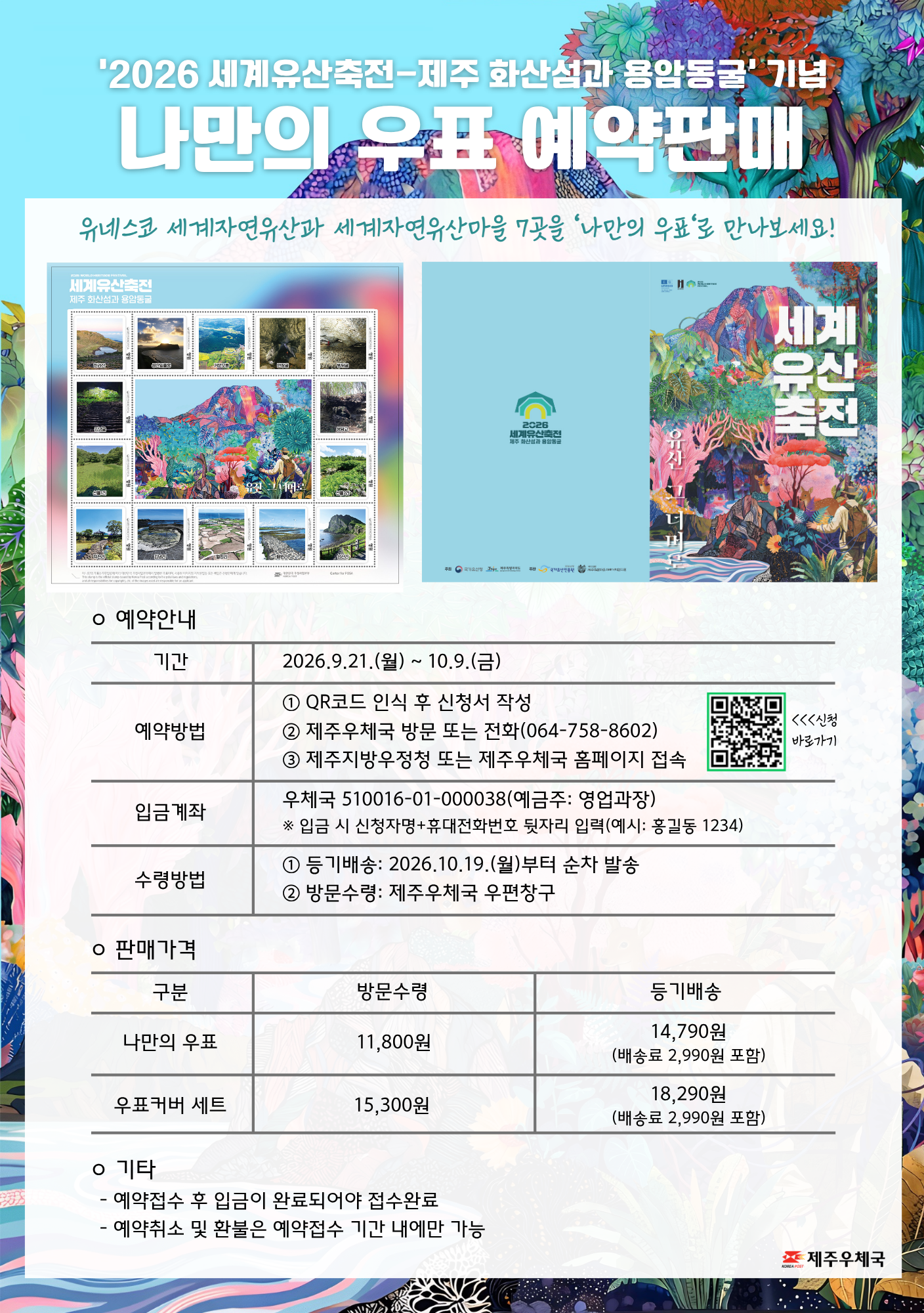  2026 세계유산축전 나만의 우표 예약판매

 - 기간: 2026.09.21.~10.09.

 - 예약방법: QR코드 인식 후 신청서 작성, 제주우체국 방문 또는 전화(064.758.8602), 제주지방우정청 또는 제주우체국 홈페이지 접속

 - 입금계좌: 우체국 510016-01-000038(예금주: 영업과장)

       * 입금 시 신청자명+휴대전화번호 뒷자리 입력(예시: 홍길동1234)

 - 수령방법: 등기배송 2026.10.19.(월) 부터 순차발송, 방문수령 제주우체국 우편창구

 - 판매가격

   ㆍ 나만의 우표   방문수령 11,800원/  등기배송 14,790원(배송료 2,990원 포함)

   ㆍ 우표커버세트 방문수령 15,300원/  등기배송 18,290원(배송료 2,990원 포함)

 - 기타

     ㆍ 예약접수 후 입금이 완료되어야 접수완료

     ㆍ 예약취소 및 화불은 예약접수 기간 내에만 가능

