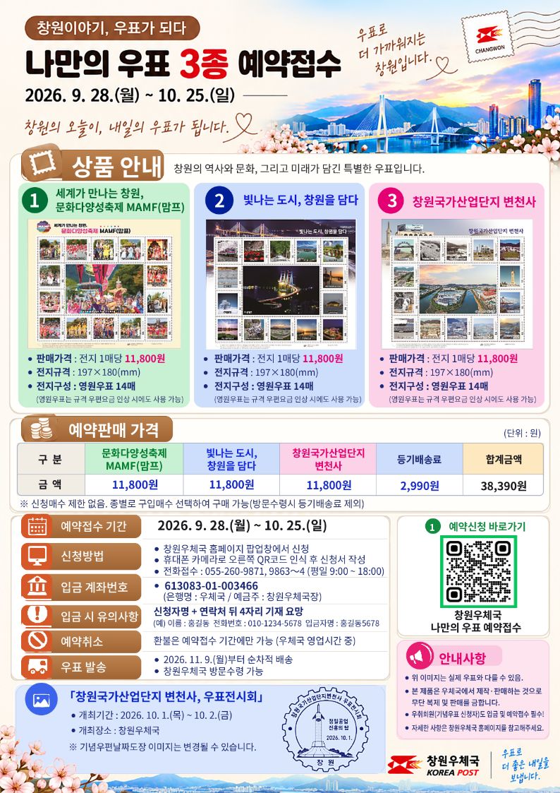 ## 1. 상단 타이틀 및 슬로건

* 창원이야기, 우표가 되다
* 나만의 우표 3종 예약접수
* 2026. 9. 28.(월) ~ 10. 25.(일)
* 창원의 오늘이, 내일의 우표가 됩니다.
* 우표로 더 가까워지는 창원입니다.

------------------------------
## 2. 상품 안내
창원의 역사와 문화, 그리고 미래가 담긴 특별한 우표입니다.

* ① 세계가 만나는 창원, 문화다양성축제 MAMF(맘프)
* 판매가격: 전지 1매당 11,800원
   * 전지규격: 197×180(mm)
   * 전지구성: 영원우표 14매
   * (영원우표는 규격 우편요금 인상 시에도 사용 가능)
* ② 빛나는 도시, 창원을 담다
* 판매가격: 전지 1매당 11,800원
   * 전지규격: 197×180(mm)
   * 전지구성: 영원우표 14매
   * (영원우표는 규격 우편요금 인상 시에도 사용 가능)
* ③ 창원국가산업단지 변천사
* 판매가격: 전지 1매당 11,800원
   * 전지규격: 197×180(mm)
   * 전지구성: 영원우표 14매
   * (영원우표는 규격 우편요금 인상 시에도 사용 가능)

------------------------------
## 3. 예약판매 가격표 (단위: 원)

* 구분 및 금액
* 문화다양성축제 MAMF(맘프): 11,800원
   * 빛나는 도시, 창원을 담다: 11,800원
   * 창원국가산업단지 변천사: 11,800원
   * 등기배송료: 2,990원
   * 합계금액: 38,390원
* ※ 신청매수 제한 없음. 종별로 구입매수 선택하여 구매 가능(방문수령시 등기배송료 제외)

------------------------------
## 4. 예약 접수 상세 정보 (하단 좌측 테이블)

* 예약접수 기간: 2026. 9. 28.(월) ~ 10. 25.(일)
* 신청방법
* 창원우체국 홈페이지 팝업창에서 신청
   * 휴대폰 카메라로 오른쪽 QR코드 인식 후 신청서 작성
   * 전화접수: 055-260-9871, 9863~4 (평일 9:00 ~ 18:00)
* 입금 계좌번호: 613083-01-003466 (은행명: 우체국 / 예금주: 창원우체국장)
* 입금 시 유의사항: 신청자명 + 연락처 뒷4자리 기재 요망 (예) 이름: 홍길동, 전화번호: 010-1234-5678 → 입금자명: 홍길동5678
* 예약취소: 환불은 예약접수 기간에만 가능 (우체국 영업시간 중)
* 우표 발송
* 2026. 11. 9.(월)부터 순차적 배송
   * 창원우체국 방문수령 가능

------------------------------
## 5. 전시회 안내 및 우측 정보

* 「창원국가산업단지 변천사, 우표전시회」
* 개최기간: 2026. 10. 1.(목) ~ 10. 2.(금)
   * 개최장소: 창원우체국
   * ※ 기념우편날짜도장 이미지는 변경될 수 있습니다.
   * 소인 마크 내부 텍스트: 창원국가산업단지변천사우표전시회 / 창원공업정밀의탑 / 2026.10.1 / 창원
* ① 예약신청 바로가기 (QR코드 영역)
* 창원우체국 나만의 우표 예약접수
* 안내사항
* 위 이미지는 실제 우표와 다를 수 있음.
   * 본 제품은 우체국에서 제작·판매하는 것으로 무단 복제 및 판매를 금합니다.
   * 우취회원(기념우표 신청자)도 입금 및 예약접수 필수!
   * 자세한 사항은 창원우체국 홈페이지를 참고해주세요.
* 하단 로고: 창원우체국 KOREA POST (우표로 더 좋은 내일을 보냅니다)

