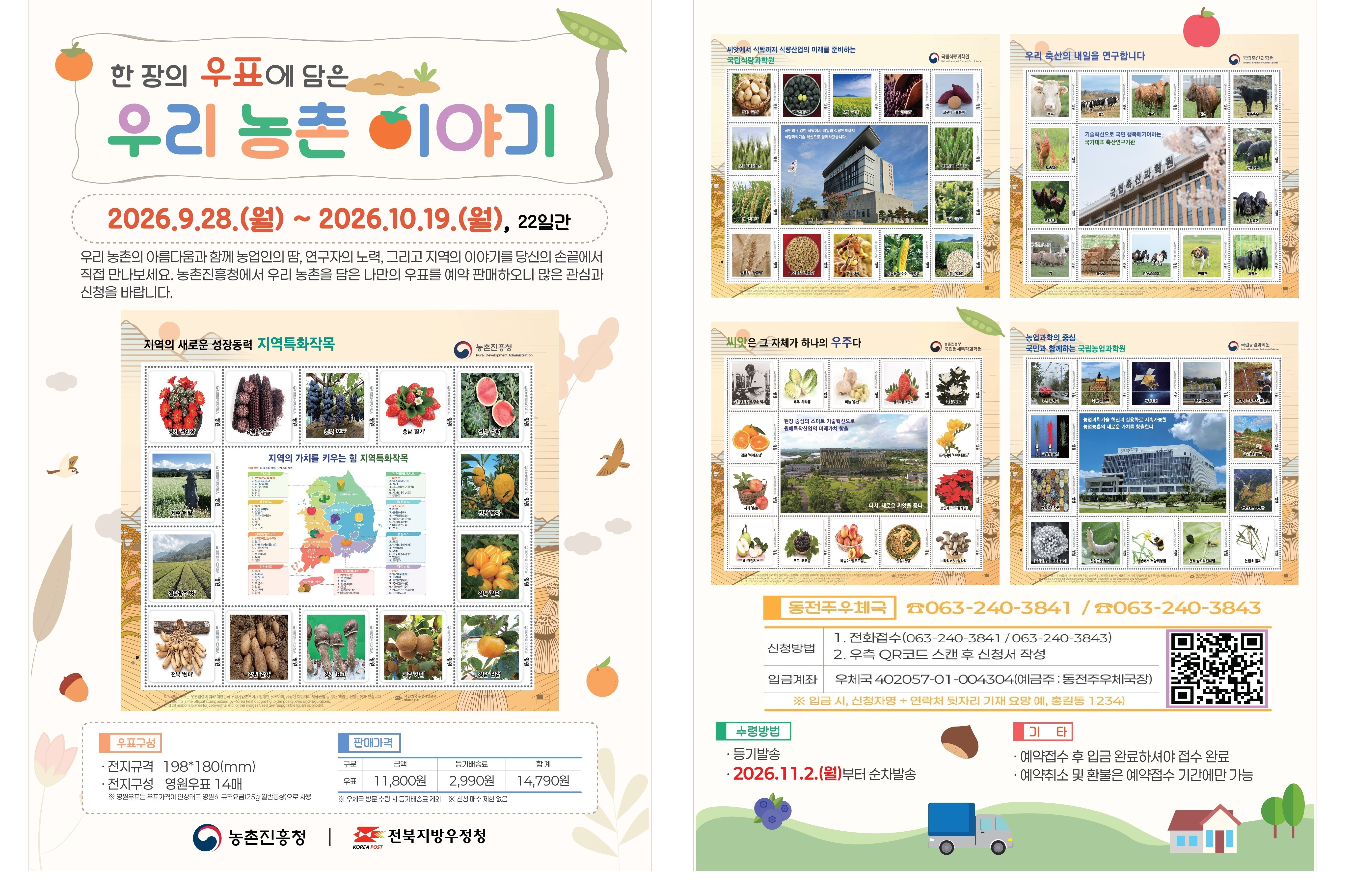 한 장의 우표에 담은 우리 농촌 이야기

2026.9.28.(월) ~ 2026.10.19.(월), 22일간

우리 농촌의 아름다움과 함께 농업인의 땀, 연구자의 노력, 그리고 지역의 이야기를 당신의 손끝에서 직접 만나보세요. 농촌진흥청에서 우리 농촌을 담은 나만의 우표를 예약 판매하오니 많은 관심과 신청 바랍니다.

[우표 구성]
* 전지규격 198*180(mm)
* 전지구성 영원우표 14매
 ** 영원우표는 우표가격이 인상되도 영원히 규격요금(25g 일반통상)으로 사용

[판매가격]
금액 11,800원
등기배송료 2,990원
합계 14,790원
 * 우체국 방문 수령 시 등기배송료 제외
* 신청 매수 제한 없음

[동전주우체국]
* 063-240-3841/063-240-3843
* 신청방법
 1. 전화접수(063-240-3841/063-240-3843)
 2. 우측 QR코드 스캔 후 신청서 작성
* 입금계좌 
 우체국 402057-01-004304(예금주 : 동전주우체국장)
 * 입금시, 신청자명 + 연락처 뒷자리 기재 요망 예, 홍길동 1234)

[수령방법]
*등기발송
* 2026.11.2.(월)부터 순차 발송

[기타]
* 예약접수 후 입금 완료하셔야 접수 완료
* 예약취소 및 환불은 예약접수 기간에만 가능

