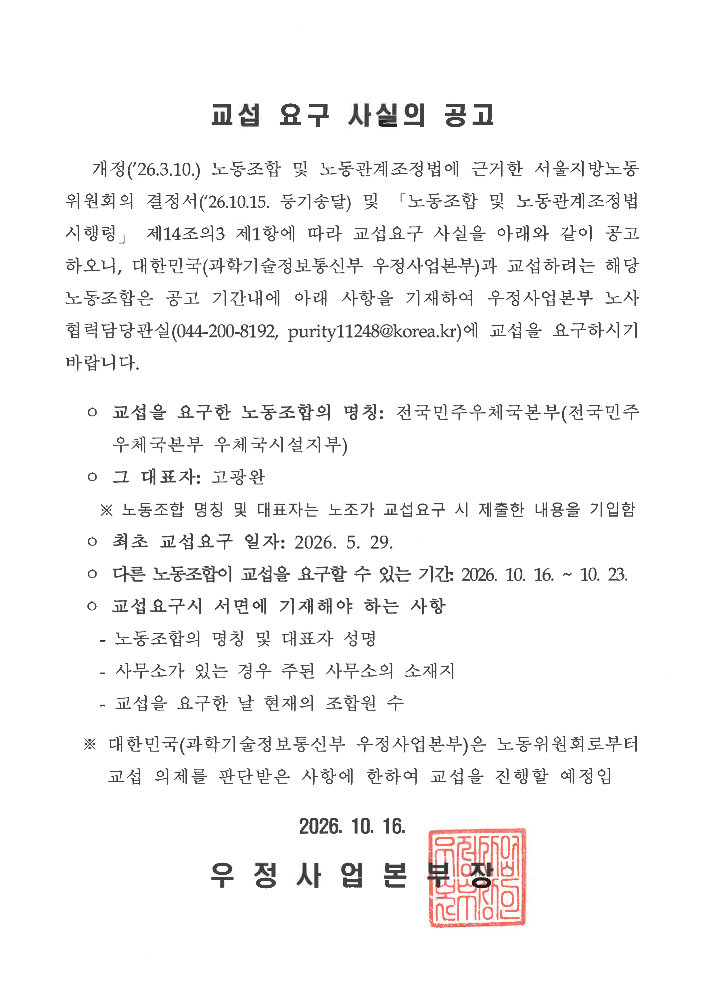 
교섭 요구 사실의 공고


   개정(’26.3.10.) 노동조합 및 노동관계조정법에 근거한 서울지방노동위원회의 결정서(‘26.10.15. 등기송달) 및 「노동조합 및 노동관계조정법 시행령」 제14조의3 제1항에 따라 교섭요구 사실을 아래와 같이 공고하오니, 대한민국(과학기술정보통신부 우정사업본부)과 교섭하려는 해당 노동조합은 공고 기간내에 아래 사항을 기재하여 우정사업본부 노사협력담당관실(044-200-8192, purity11248@korea.kr)에 교섭을 요구하시기 바랍니다.

  ㅇ&nbsp;교섭을&nbsp;요구한&nbsp;노동조합의&nbsp;명칭: 전국민주우체국본부(전국민주우체국본부 우체국시설지부)
  ㅇ&nbsp;그 대표자:&nbsp;고광완
    ※ 노동조합 명칭 및 대표자는 노조가 교섭요구 시 제출한 내용을 기입함 
  ㅇ&nbsp;최초 교섭요구 일자:&nbsp;2026.&nbsp;5.&nbsp;29.
  ㅇ 다른&nbsp;노동조합이&nbsp;교섭을&nbsp;요구할&nbsp;수&nbsp;있는 기간:&nbsp;2026.&nbsp;10.&nbsp;16. ~ 10. 23.
  ㅇ&nbsp;교섭요구시&nbsp;서면에&nbsp;기재해야&nbsp;하는&nbsp;사항
    -&nbsp;노동조합의&nbsp;명칭&nbsp;및&nbsp;대표자&nbsp;성명
    -&nbsp;사무소가&nbsp;있는&nbsp;경우&nbsp;주된&nbsp;사무소의&nbsp;소재지
    -&nbsp;교섭을&nbsp;요구한&nbsp;날&nbsp;현재의&nbsp;조합원&nbsp;수

  ※ 대한민국(과학기술정보통신부 우정사업본부)은 노동위원회로부터 교섭 의제를 판단받은 사항에 한하여 교섭을 진행할 예정임

2026. 10. 16.

우 정 사 업 본 부 장