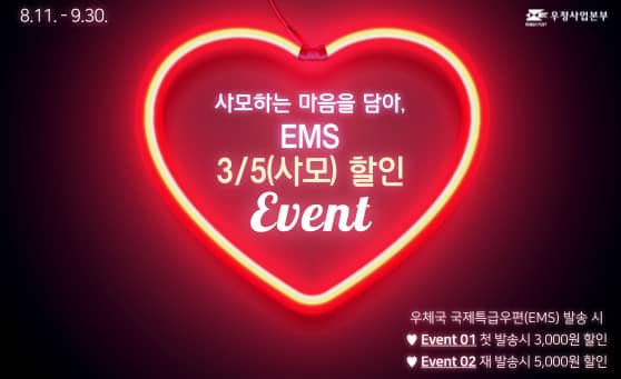 8.11. - 9.30.
우정사업본부

사모하는 마음을 담아,
EMS
3/5(사모) 할인
Event

우체국 국제특급우편(EMS) 발송 시
♥ Event 01 첫 발송시 3,000원 할인
♥ Event 02 재 발송시 5,000원 할인