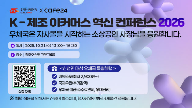 우정사업본부xcafe24

K-제조 이커머스 혁신 컨퍼런스 2026

우체국은 자사몰을 시작하는 소상공인 사장님을 응원합니다.

일시: 2026.10.21.(수) 13:00~16:30
장소: 청주오스코 그랜드볼룸

신청인 대상 우체국 특별혜택
ㅇ 계약소포(최저 2,900원~)
ㅇ 국제우편(추가감액)
ㅇ 우체국 예금(수수료면제, 우대금리)

※ 혜택 적용을 위해서는 신청이 필수이며, 해사당일로부터 3개월간 적용됩니다.

신청 QR https://event-us.kr/m/131533/58547