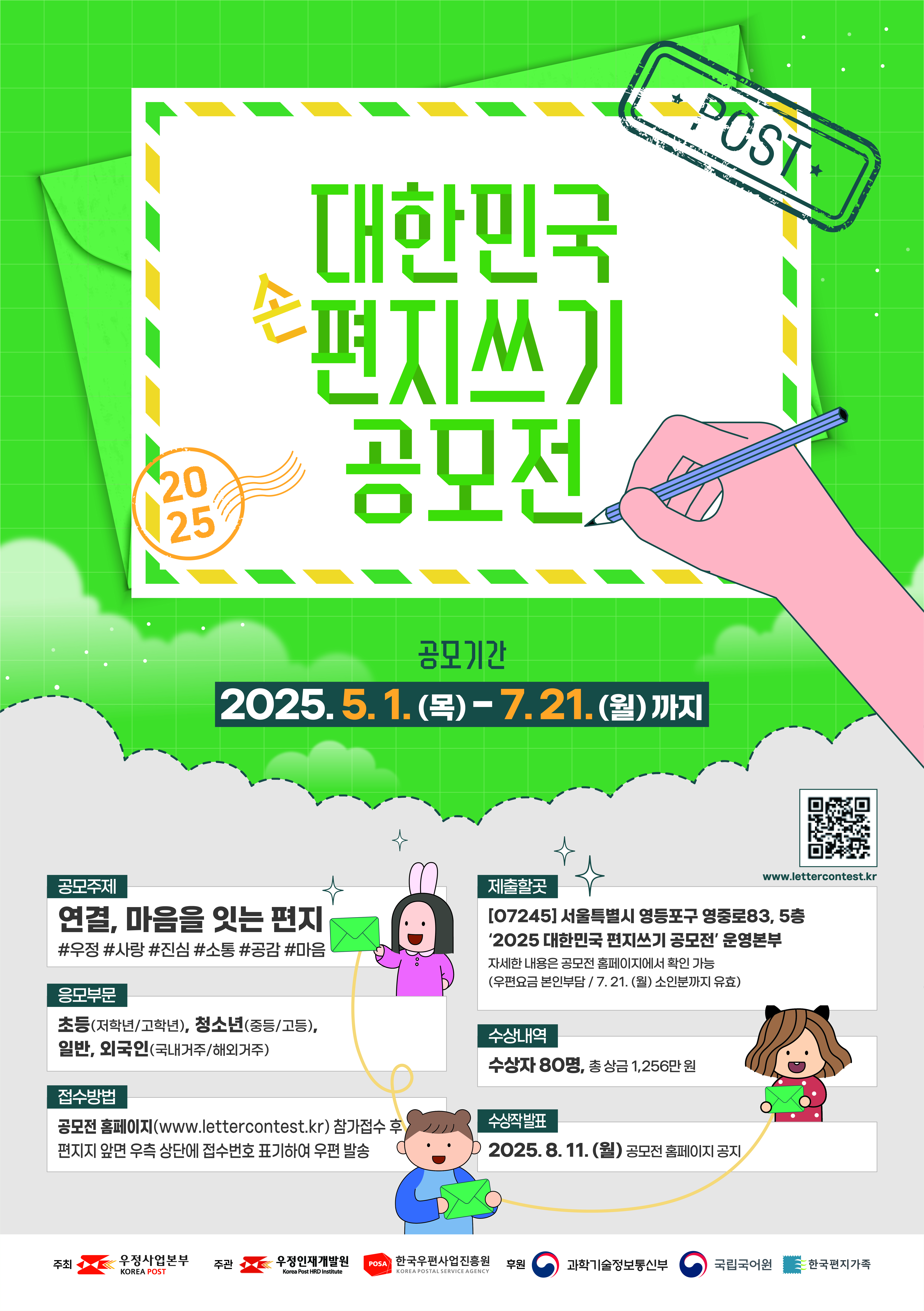 2025 대한민국 편지쓰기 공모전 포스터
공모기간:2025.5.1.(목)-7.21.(월)까지
공모주제: 연결, 마음을 잇는 편지
#우정#사랑#진심#소통#공감#마음
제출할곳:(07245)서울특별시 영등포구 영중로83, 5층 2025 대한민국 편지쓰기 공모전 운영본부
자세한 내용은 공모전 홈페이지에서 확인 가능
(우편요금 본인부담/7.21.(월)소인분까지 유효)
응모부분: 초등(저학년/고학년),청소년(중등/고등),일반,외국인(국내거주/해외거주)
수상내역: 수상자 80명, 총 상금 1,256만 원
접수방법: 공모전 홈페이지(www.lettercontest.kr) 참가접수 후 편지지 앞면 우측 상단에 접수번호 표기하여 우편 발송
수상작 발표: 2025.8.11.(월) 공모전 홈페이지 공지

주최: 우정사업본부
주관: 우정인재개발원, 한국우편사업진흥원
후원: 과학기술정보통신부, 국립국어원, 한국편지가족