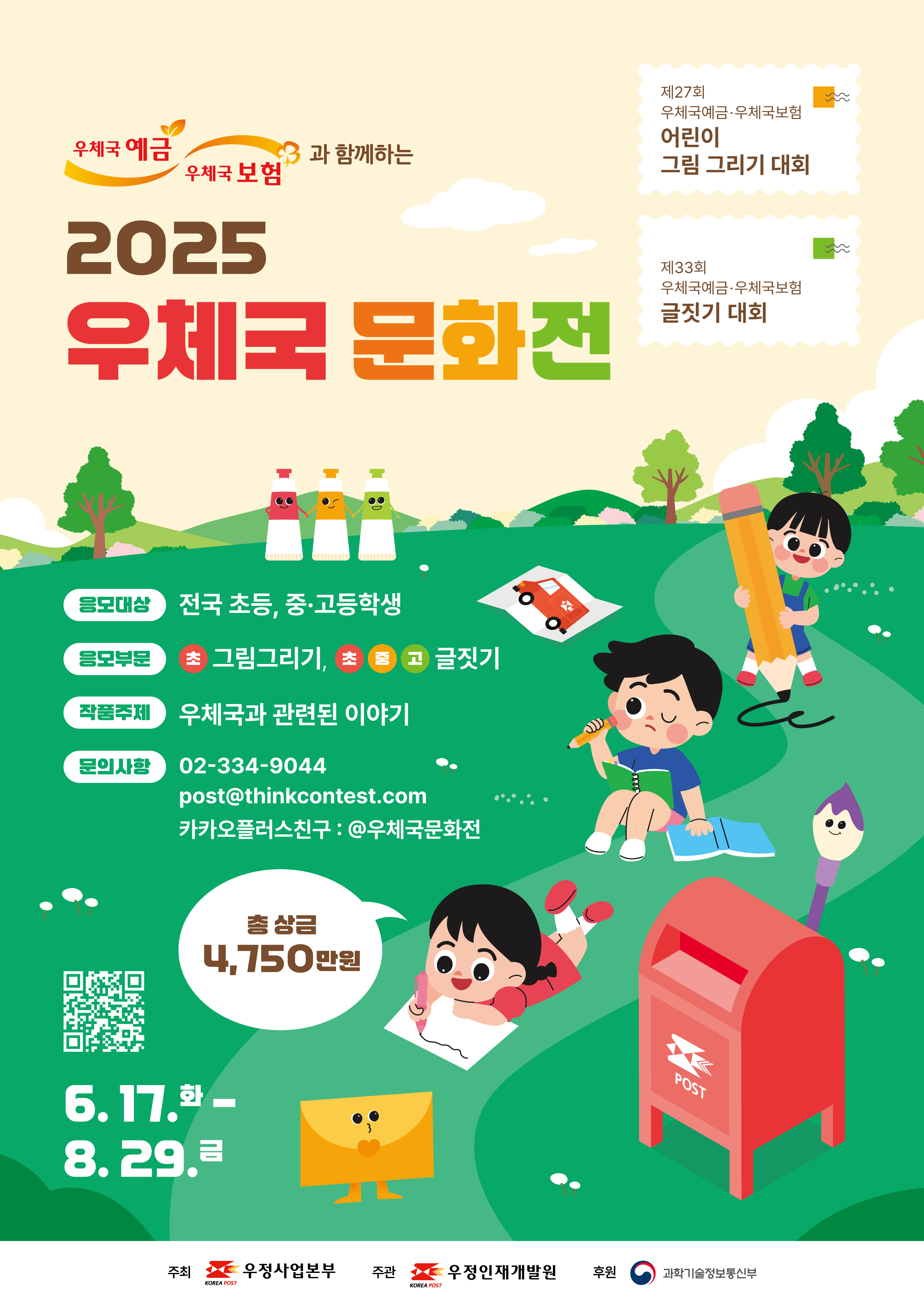 우체국 예금 우체국 보험과 함께하는 2025 우체국 문화전

제27회 우체국예금 우체국 보험 어린이 그림그리기 대회
제33회 우체국예금 우체국 보험 글짓기 대회

응모대상: 전국 초등,중고등학생
응모부분: 초-그림그리기, 초중고-글짓기
작품주제: 우체국과 관련된 이야기
문의사항: 02-334-9044 post@thinkcontest.com
카카오플러스친구: @우체국 문화전

총상금 4,750만원
6.17.(화)-8.29.(금)

주최: 우정사업본부, 우정인재개발원
후원: 과학기술정보통신부

