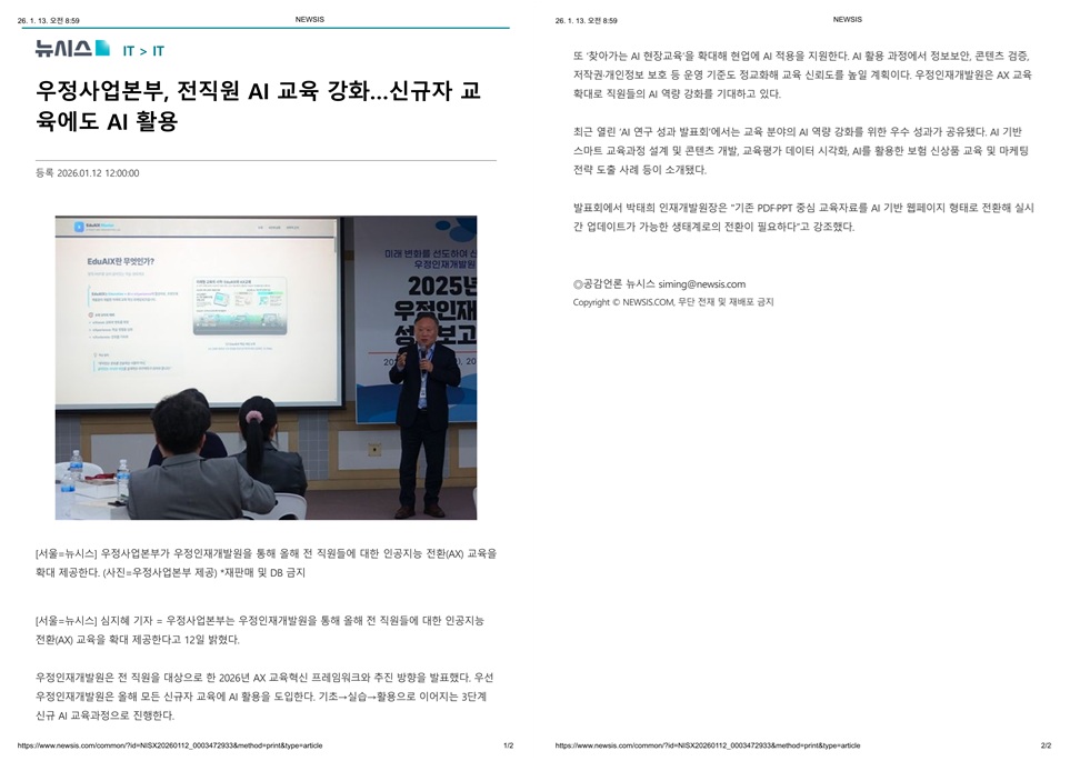 26.1.13. 오전 8:59 NEWSIS
뉴시스 (IT > IT) 우정사업본부, 전직원 AI 교육 강화...신규자 교육에도 AI 활용  
등록  2026.01.12 12:00:00 

[서울=뉴시스] 우정사업본부가 우정인재개발원을 통해 올해 전 직원들에 대한 인공지능 전환(AX) 교육을 확대 제공한다. (사진=우정사업본부 제공) *재판매 및 DB 금지

[서울=뉴시스] 심지혜 기자 = 우정사업본부는 우정인재개발원을 통해 올해 전 직원들에 대한 인공지능 전환(AX) 교육을 확대 제공한다고 12일 밝혔다.

우정인재개발원은 전 직원을 대상으로 한 2026년 AX 교육혁신 프레임워크와 추진 방향을 발표했다. 우선 우정인재개발원은 올해 모든 신규자 교육에 AI 활용을 도입한다. 기초→실습→활용으로 이어지는 3단계 신규 AI 교육과정으로 진행한다.
https://www.newsis.com/common/?id=NISX20260112_0003472933&method=print&type=article
1/2
26.1.13. 오전 8:59 NEWSIS
또 찾아가는 AI 현장교육을 확대해 현업에 AI 적용을 지원한다. AI 활용 과정에서 정보보안, 콘텐츠 검증, 저작권·개인정보 보호 등 운영 기준도 정교화해 교육 신뢰도를 높일 계획이다. 우정인재개발원은 AX 교육 확대로 직원들의 AI 역량 강화를 기대하고 있다.

최근 열린 AI 연구 성과 발표회에서는 교육 분야의 AI 역량 강화를 위한 우수 성과가 공유됐다. AI 기반 스마트 교육과정 설계 및 콘텐츠 개발, 교육평가 데이터 시각화, AI를 활용한 보험 신상품 교육 및 마케팅 전략 도출 사례 등이 소개됐다.

발표회에서 박태희 인재개발원장은 기존 PDF·PPT 중심 교육자료를 AI 기반 웹페이지 형태로 전환해 실시간 업데이트가 가능한 생태계로의 전환이 필요하다고 강조했다.

ⓒ공감언론 뉴시스 siming@newsis.com Copyright ⓒ NEWSIS.COM, 무단 전재 및 재배포 금지

https://www.newsis.com/common/?id=NISX20260112_0003472933&method=print&type=article
2/2