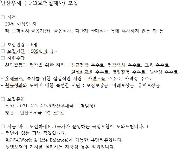 안산우체국 FC(보험설계사) 모집

ㅁ 자격
 - 20세 이상인 자
 - 타 보험회사(금융기관), 금융회사, 다단계 판매회사 등에 종사하지 않는 자 등

ㅁ 모집인원 : 5명
ㅁ 모집기간 : 2024.4.1.~
ㅁ 지원수당
 - 신인활동과 정착을 위한 지원 : 신규정착 수수료, 정착축하 수수료, 교육 수수료, 일상화교육 수수료, 영업활동 수수료, 생산성 수수료
 - 우체국FC 복지를 위한 실질적인 지원 : 자녀보육 수수료, 자격증 수수료
 - 활동성과와 노력에 대한 특별한 지원 : 모집보상금, 비례보상금, 유치포상금

ㅁ 모집문의
 - 전화 : 031-412-4737(안산우체국 보험팀장)
 - 방문 : 안산우체국 4층 FC실

ㅁ 지금 바로 도전하세요.(국가가 운영하는 국영보험이 도와드립니다.)
 - 정년이 없는 평생 직업입니다.
 - 워라밸(Work & Balance)이 가능한 유망직종입니다.
 - 생명보험의 가치를 실현하는 자긍심 높은 직업입니다.