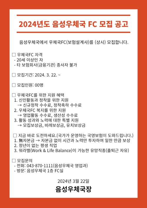 2024년도 음성우체국 FC 모집 공고

음성우체국에서 우체국FC(보험설계사)를 (상시) 모집합니다.

□ 우체국FC 자격
  - 20세 이상인 자
  - 타 보험회사(금융기관) 종사자 불가

□  모집기간: 2024. 3. 22. ~

□ 우체국FC를 위한 지원 혜택
  1. 신인활동과 정착을 위한 지원
    → 신규정착 수수료, 정착축하 수수료
  2. 우체국FC 복지를 위한 지원
    → 영업활동 수수료, 생산성 수수료
  3. 활동 성과와 노력에 대한 특별 지원
     → 모집보상금, 비례보상금, 유치보상금

 □ 지금 바로 도전하세요.(국가가 운영하는 국영보험이 도와드립니다.)
  1. 無자본금 → 자본금 없이 시간과 노력만투자하여 일한 만큼 보상
  2. 정년이 없는 평생 직업
  3. 워라밸(Work & Life Balance)이 가능한 유망직종(출퇴근 자유)

□ 모집문의
  - 전화: 043-870-1111(음성우체국 영업과)
  - 방문: 음성우체국 1층 FC실

2024년 3월 22일
음성우체국장