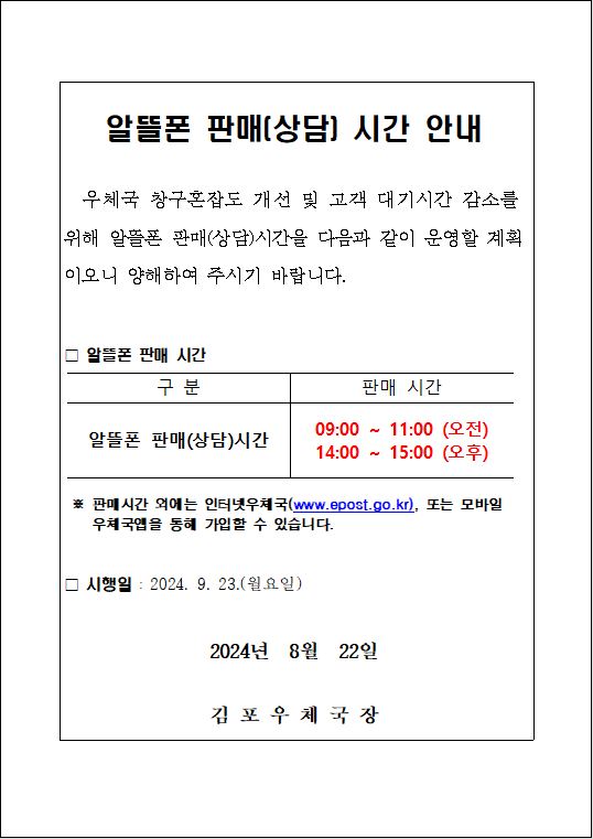 알뜰폰 판매(상담) 시간 안내
우체국 창구혼잡도 개선 및 고객 대기시간 감소를 위해 알뜰폰 판매(상담)시간을 다음과 같이 운영할 계획이오니 양해하여 주시기 바랍니다.
ㅁ알뜰폰 판매 시간
구분: 알뜰폰 판매(상담) 시간
판매 시간: 09:00 ~ 11:00 (오전), 14:00 ~ 15:00 (오후)
※ 판매시간 외에는 인터넷우체국(www.epost.go.kr), 또는 모바일 우체국앱을 통해 가입할 수 있습니다.
ㅁ 시행일 : 2024. 9. 23.(월요일)
2024년 8월 22일
김포우체국장