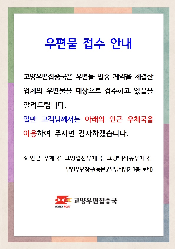 우편물 접수 안내, 고양우편집중국은 우편물 발송 계약을 체결한 업체의 우편물을 대상으로 접수하고 있음 알려드립니다.
일반 고객님꼐서는 아래의 인근 우체국을 이용하여 주시면 감사하겠습니다. 인근우체국: 고양일산우체국,고양백석동우체국,무인우편창구동문굿모닝타워2 1층 로비, 고양우편집중국