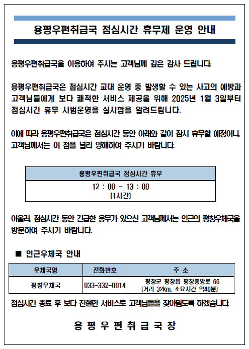 용평우편취급국 점심시간 휴무제 운영 안내
용평우편취급국을 이용하여 주시는 고객님께 깊은 감사 드립니다.
용평우편취급국은 점심시간 교대 운영 중 발생할 수 있는 사고의 예방과 고객님들에게 보다 쾌적한 서비스 제공을 위해 2025년 1월 3일부터 점심시간 휴무 시범운영을 실시함을 알려드립니다.
이에따라 용평우편취급국은 점심시간 동안 아래와 같이 잠시 휴무할 예정이니, 고객님께서는 이 점을 널리 양해하여 주시기 바랍니다,
용평우편취급국 점심시간 휴무[12:00~13:00(1시간)]
아울러, 점심시간 동안 긴급한 용무가 있으신 고객님께서는 인근의 평창우체국(033-332-0014)을 방문하여 주시기 바랍니다.
점심시간 종료 후 보다 친절한 서비스로 고객님들을 찾아뵙도록 하겠습니다.
용평우편취급국장