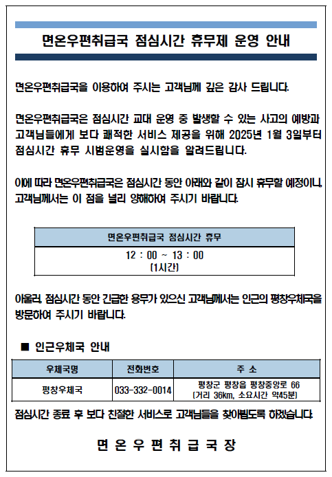 면온우편취급국 점심시간 휴무제 운영 안내
면온우편취급국을 이용하여 주시는 고객님께 깊은 감사 드립니다.
면온우편취급국은 점심시간 교대 운영 중 발생할 수 있는 사고의 예방과 고객님들에게 보다 쾌적한 서비스 제공을 위해 2025년 1월 3일부터 점심시간 휴무 시범운영을 실시함을 알려드립니다.
이에따라 면온우편취급국은 점심시간 동안 아래와 같이 잠시 휴무할 예정이니, 고객님께서는 이 점을 널리 양해하여 주시기 바랍니다,
면온우편취급국 점심시간 휴무[12:00~13:00(1시간)]
아울러, 점심시간 동안 긴급한 용무가 있으신 고객님께서는 인근의 평창우체국(033-332-0014)을 방문하여 주시기 바랍니다.
점심시간 종료 후 보다 친절한 서비스로 고객님들을 찾아뵙도록 하겠습니다.
면온우편취급국장