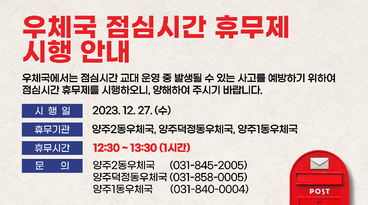 우체국 점심시간 휴무제 시행 안내

우체국에서는 점심시간 교대 운영 중 발생될 수 있는 사고를 예방하기 위하여 점심시간 휴무제를 시행하오니, 
양해하여 주시기 바랍니다.

시행일: 2023.12.27.(수)부터 계속 시행
휴무기관: 양주2동우체국, 양주덕정동우체국, 양주1동우체국
휴무시간: 12:30 ~ 13:30(1시간)
문의: 양주2동우체국(031-845-2005), 양주덕정동우체국(031-858-0005), 양주1동우체국(031-840-0004)