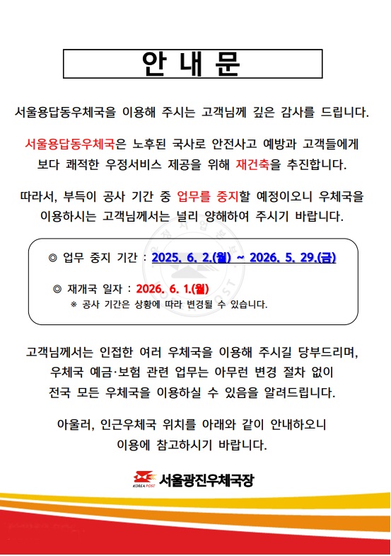 안내문
서울용답동우체국을 이용해주시는 고객님께 깊은 감사를 드립니다. 서울용답동우체국은 노후된 국사로 안전사고 예방과 고객들에게 보다 쾌적한 우정서비스 제공을 위해 재건축을 추진합니다.
따라서 부득이 공사기간 중 업무를 중지할 예정이오니 우체국을 이용하시는 고객님께서는 널리 양해하여 주시기 바랍니다.
업무중지기간:2025.6.2.(월)~2026.05.29(금)
재개국일자:2026.6.1.(월) 공사기간은 상황에 따라 변경될 수 있습니다.
고객님께서는 인접한 여러 우체국을 이용해주시길 당부드리며, 우체국 예금,보험 관련업무는 아무런 변경 절차 없이 전국 모든 우체국을 이용하실 수 있음을 알려드립니다.
아울러 인근 우체국 위치를 아래와 같이 안내하오니 이용에 참고하시기 바랍니다.
인근 우체국 안내
서울 중곡동,서울화양동,한양대학교우체국은 우편,금융,보험업무 이용 가능하며, 서울능동,세종대학교,서울성수동취급국은 우편업무 이용 가능합니다. 점심시간 휴무는 한양대학교 우체국 11:30~12:30입니다. 
서울광진우체국장.
