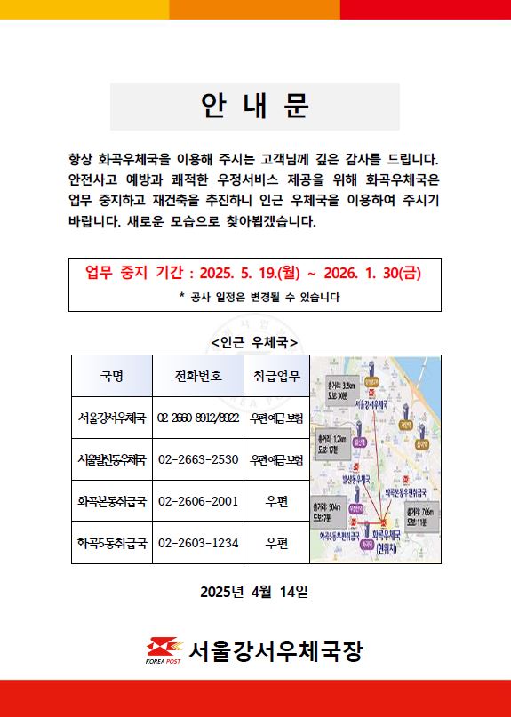 화곡우체국 재건축에 따른 업무중지 안내

항상 화곡우체국을 이용해주시는 고객님께 깊은 감사를 드립니다. 안전사고 예방과 쾌적한 우정서비스 제공을 위해 화곡우체국은 업무 중지하고 재건축을 추진하니 인근 우체국을 이용하여 주시기 바랍니다. 새로운 모습으로 찾아뵙겠습니다.

업무중지 기간: 2025.5.19.(월) ~ 2026.1.30.(금)
(공사 일정은 변경될 수 있습니다)

인근 우체국
-서울강서우체국(우편,예금,보험) 02-2660-8912/8922
-서울발산동우체국(우편,예금,보험) 02-2663-2530
-화곡본동취급국(우편) 02-2606-2001
-화곡5동취급국(우편) 02-2603-1234

2025년 4월 14일 
서울강서우체국장