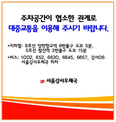 서울강서우체국 주차공간이 협소한 관계로 대중교통을 이용해 주시기 바랍니다.

지하철: 9호선 양천향교역 6번출구 도보5분, 5호선 발산역 3번출구 도보15분
버스: 1002, 652, 6630, 6645, 6657, 강서06 서울강서우체국 하차