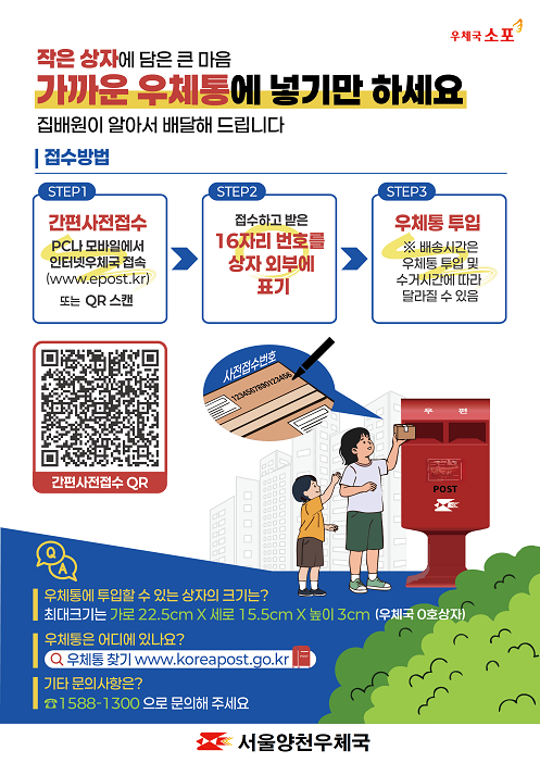 작은 상자에 담은 큰 마음
가까운 우체통에 넣기만 하세요.
집배원이 알아서 배달해 드립니다.

접수방법
STEP1  간편사전접수  PC나 모바일에서 인터넷우체국 접속 또는 QR 스캔
STEP2  접수하고 받은 16자리 번호를 상자 외부에 표기
STEP3  우체통 투입  (단, 배송시간은 우체통 투입 및 수거시간에 따라 달라질 수 있음.)

우체통에 투입할 수 있는 상자의 크기는?
최대크기는 가로22.5cm * 세로 15.5cm * 높이 3cm (우체국 0호상자 크기)

우체통은 어디에 있나요?
우체국홈페이지의 우체통찾기에서 가능합니다.

기타 문의사항은?
1588-1300 으로 문의해 주세요