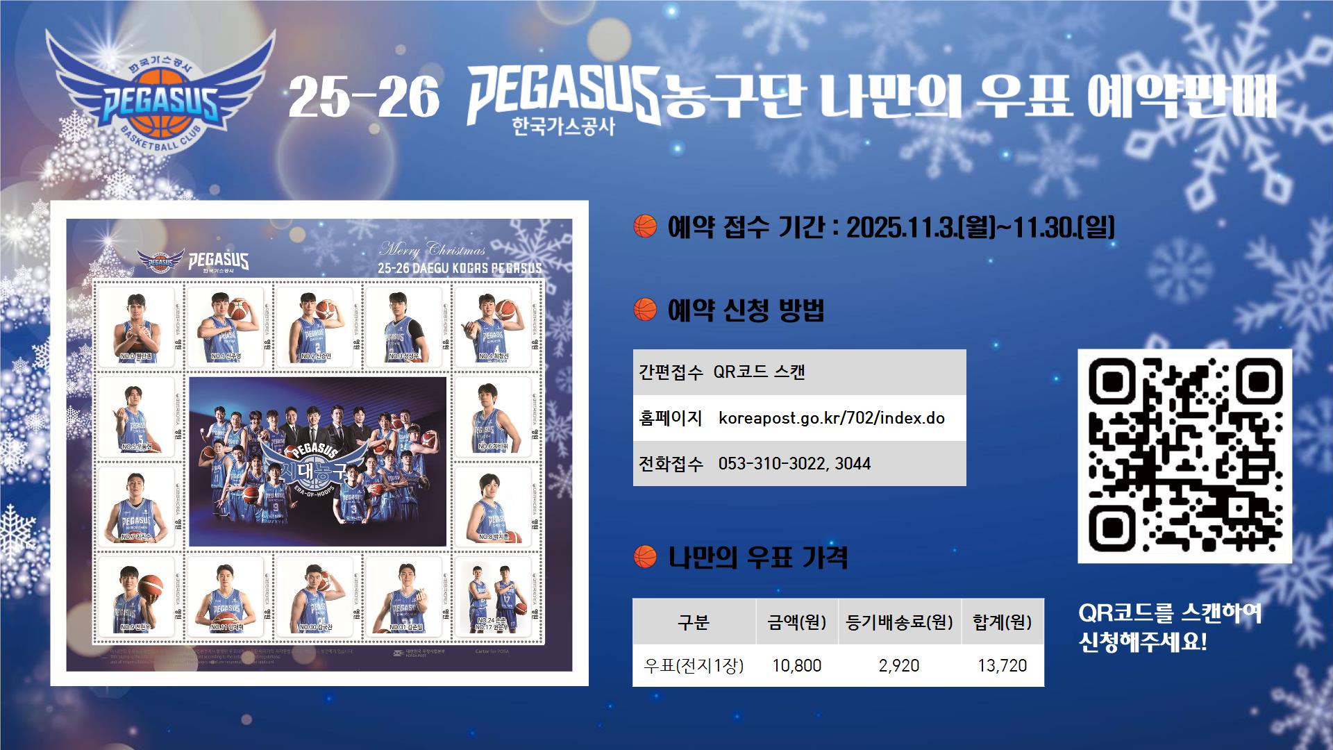25-26 한국가스공사 페가수스 농구단 나만의우표 예약판매
우표구성(나만의우표 홍보형)
전지규격 : 197-180mm/ 안내카드 동봉 발송
우표 : 영원우표 14매(영원우표는 규격 우편요금 인상 시에도 사용 가능)
판매가격 : 우표(전지1장) 10,800원 + 등기배송료 2,920원 = 합계 13,720원
북대구우체국 방문 수령 시 등기배송료는 제외
신청매수 제한없음
예약접수기간 : 2025.11.3.(월) ~ 11.30.(일)
예약접수 홈페이지 : koreapost.go.kr/702/index.do
예약접수 전화접수 : 053-310-3022, 3044
입금계좌 : 우체국 100-0003-07587(예금주 : 북대구우체국장)

입금 시 신청자명+연락처 뒷자리 기재요망
예약접수 후 입금완료 시 접수완료
예약 취소 및 환불은 예약접수 기간내에만 가능
우취회원(기념우표 신청자)도 입금 및 예약접수 필수

문의 : 북대구우체국(053-310-3022, 3044)