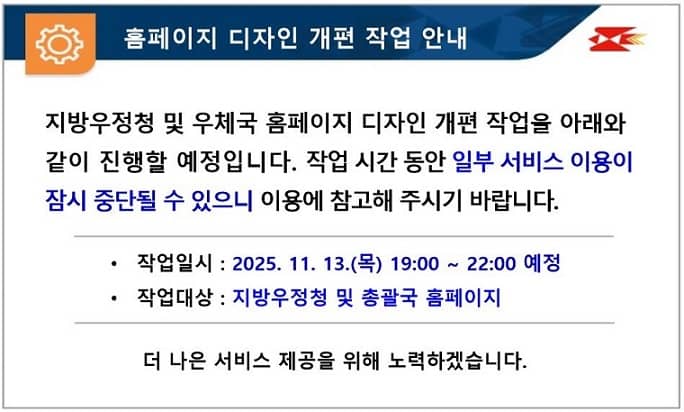 홈페이지 디자인 개편 작업 안내
지방우정청 및 우체국 홈페이지 디자인 개편 작업을 아래와 같이 진행할 예정입니다. 작업 시간 동안 일부 서비스 이용이 잠시 중단될 수 있으니 이용에 참고해 주시기 바랍니다.
작업일시 : 2025. 11. 13.(목) 19:00 ~ 22:00 예정
작업대상 : 지방우정청 및 총괄국 홈페이지
더 나은 서비스 제공을 위해 노력하겠습니다.