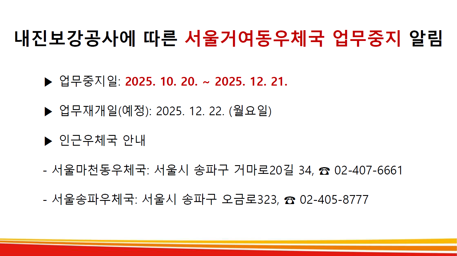 내진보강공사에 따른 서울거여동우체국 업무중지 알림

* 업무중지일: 2025.10.20. ~ 2025.12.21.(예정)

* 업무재개일(예정): 2025.12.22.(월요일)

* 인근우체국 안내
- 서울마천동우체국: 서울시 송파구 거마로20길 34, 02-407-6661
- 서울송파우체국: 서울시 송파구 오금로323, 02-405-8777