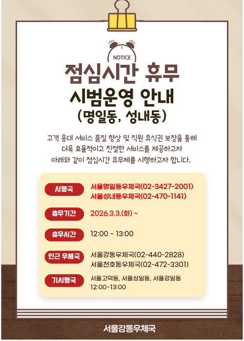 고객 응대 서비스 품질 향상 및 직원 휴식권 보장을 통해 더욱 효율적이고 친절한 서비스를 제공하고자
아래와 같이 점심시간 휴무제를 시행하고자 합니다.

시행국 - 서울명일동우체국(02-3427-2001). 서울성내동우체국(02-440-1141)
휴무기간 - 2026.3.3(화)~
휴무시간-12:00~13:00
인근우체국- 서울강동우체국(02-440-2828), 서울천호동우체국(02-472-3301)
기시행국 -서울고덕동, 서울상일동, 서울강일동 12:00~13:00
