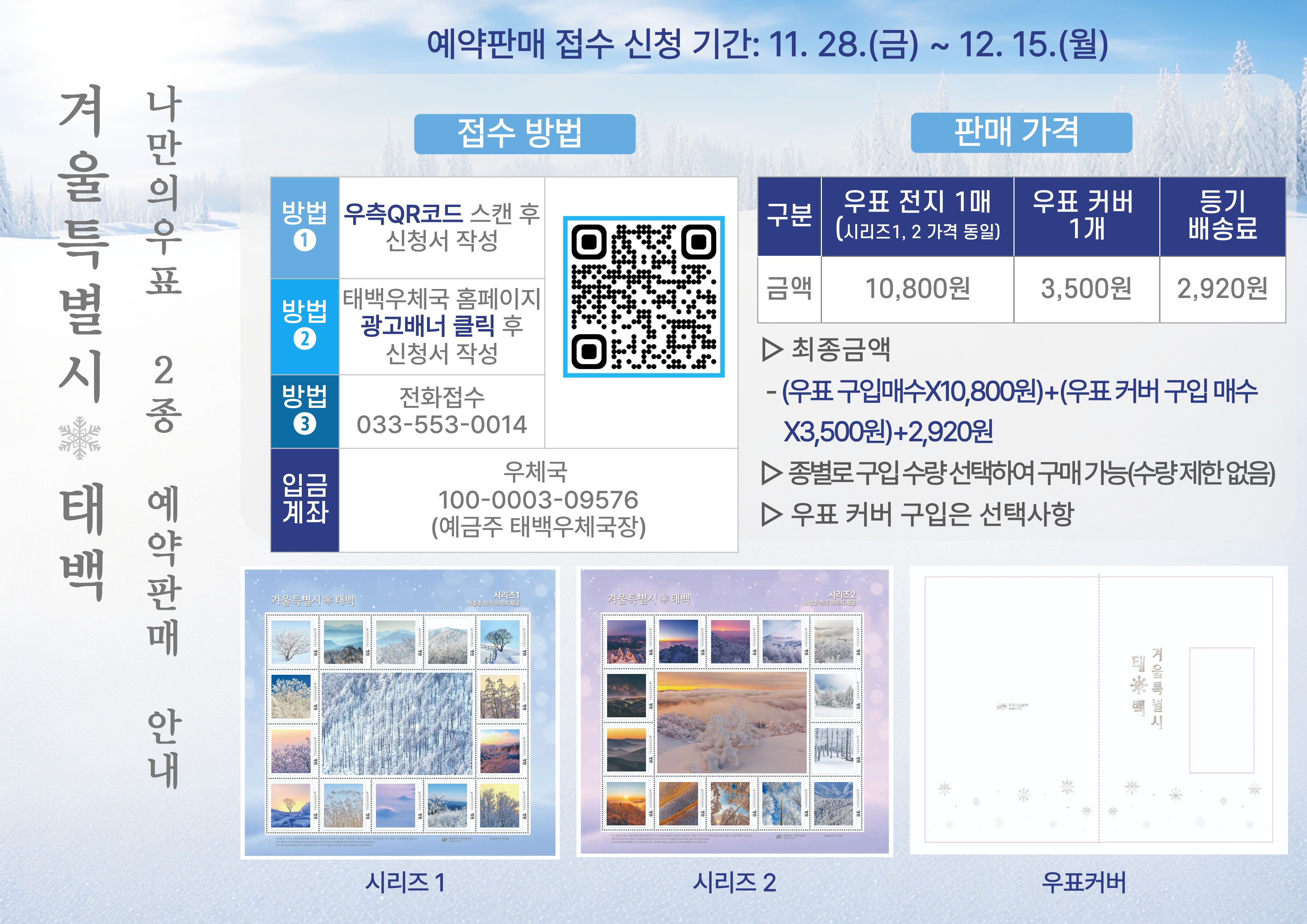 겨울특별시 태백 나만의우표 2종 예약판매 안내

예약판매 접수 신청 기간: 11.28.(금) ~ 12. 15.(월)

접수방법
방법1 우측QR코드 스캔 후 신청서 작성
방법2  태백우체국 홈페이지 광고배너 클릭 후 신청서 작성
방법3 전화접수 033-553-0014
입금계좌: 100-0003-09576(예금주 태백우체국장)

판매가격
우표 전지 1매(시리즈1,2 가격 동일): 10.800원
우표 커버 1개: 3,500원
등기 배송료: 2,920원
최종금액: (우표구입매수*10,800원)+우표커버구입매수*3,500원)+2,920원
-종별로 구입수량 선택하여 구매 가능(수량제한없음)
-우표 커버 구입은 선택사항
