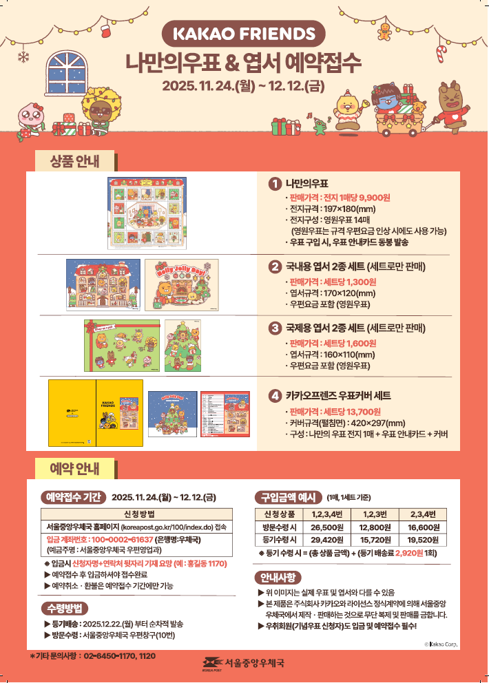 KAKAO FRIENDS 나만의우표 &amp; 엽서 예약접수 2025.11.24.(월) ~ 12.12.(금) &lt; 상품 안내 &gt; (1번) 나만의 우표 - 판매가격: 전지 1매당 9,900원 - 전지규격: 197ⅹ180(㎜) - 전지구성: 영원우표 14매 (영원우표는 규격 우편요금 인상 시에도 사용 가능) - 우표 구입 시, 우표 안내카드 동봉 발송 (2번) 국내용 엽서 2종 세트(세트로만 판매) - 판매가격: 세트당 1,300원 - 엽서규격: 170ⅹ120(㎜) - 우편요금 포함(영원우표) (3번) 국제용 엽서 2종 세트(세트로만 판매) - 판매가격: 세트당 1,600원 - 엽서규격: 160ⅹ110(㎜) - 우편요금 포함(영원우표) (4번) 카카오프렌즈 우표커버세트 - 판매가격: 세트당 13,700원 - 커버규격(펼침면): 420ⅹ297(㎜) - 구성: 나만의 우표 전지 1매 + 우표 안내카드 + 커버 &lt;예약 안내&gt; [예약접수기간] 2025.11.24.(월)~12.12.(금) 신청방법. 서울중앙우체국 홈페이지(koreapost.go.kr/100/index.do)접속. 입금 계좌번호: 100-0002-61637(은행명:우체국)(예금주명: 서울중앙우체국 우편영업과) ※ 입금시 신청자명+연락처 뒷자리 기재요망(예:홍길동1170) ▶예약접수 후 입금하셔야 접수완료 ▶예약취소·환불은 예약접수 기간에만 가능 [수령방법] ▶등기배송: 2025.12.22.(월)부터 순차적 발송 ▶방문수령: 서울중앙우체국 우편창구(10번) [구입금액 예시] (1매, 1세트 기준) 신청상품 1,2,3,4번 방문수령시 26,500원, 등기수령시 29,420원. 신청상품 1,2,3번 방문수령시 12,800원, 등기수령시 15,720원. 신청상품 2,3,4번 방문수령시 16,600원, 등기수령시 19,520원. ※등기 수령시=(총 상품금액)+(등기 배송료 2,920원 1회) [안내사항] ▶위 이미지는 실제 우표 및 엽서와 다를 수 있음 ▶본 제품은 주식회사 카카오와 라이선스 정식계약에 의해 서울중앙우체국에서 제작·판매하는 것으로 무단복제 및 판매를 금합니다. ▶우취회원(기념우표 신청자)도 입금 및 예약접수 필수! * 기타 문의사항: 02-6450-1170, 1120. 서울중앙우체국