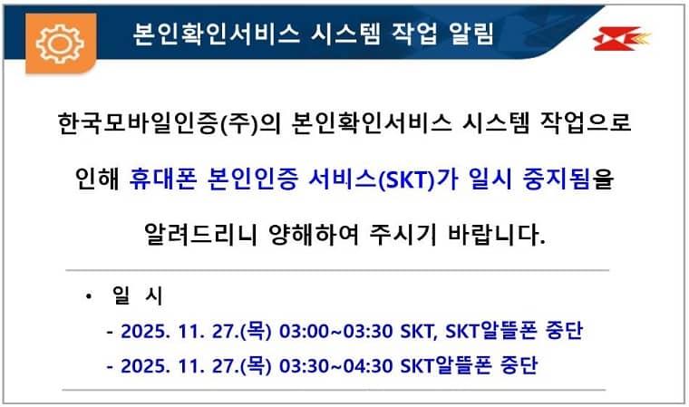 본인확인서비스 시스템 작업 알림
한국모바일인증(주)의 본인확인서비스 시스템 작업으로 인해 휴대폰 본인인증 서비스(SKT)가 일시 중지됨을 알려드리니 양해하여 주시기 바랍니다.
일  시
   - 2025. 11. 27.(목) 03:00~03:30 SKT, SKT알뜰폰 중단
   - 2025. 11. 27.(목) 03:30~04:30 SKT알뜰폰 중단