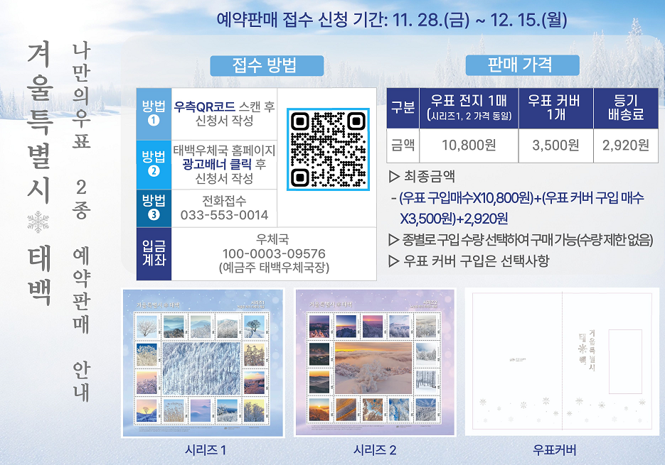 겨울특별시태백 나만의우표 2종 예약판매 안내
예약판매 접수신청 기간 : 11.28.(금)~12.15.(월)
접수방법
방법1 우측QR코드 스캔후 신청서 작성
방법2 태백우체국 홈페이지 광고배너 클릭 후 신청서 작성
방법3 전화접수 033-553-0014
입금계좌 우체국 100-0003-09576(예금주 태백우체국장)
판매가격
구분 
우표전지 1매(시리지 1,2 가격동일) 금액 10,800원
우표커버 1개 금액 3,500원
등기배송료 2,920원
최종금액 - (우표구입매수X10,800원)+(우표커버 구입매수X3,500원) + 2,920원
종별로 구입 수량 선택하여 구매 가능(수량제한없음)
우표 커버 구입은 선택사항
시리즈1 시리즈2 시리즈3