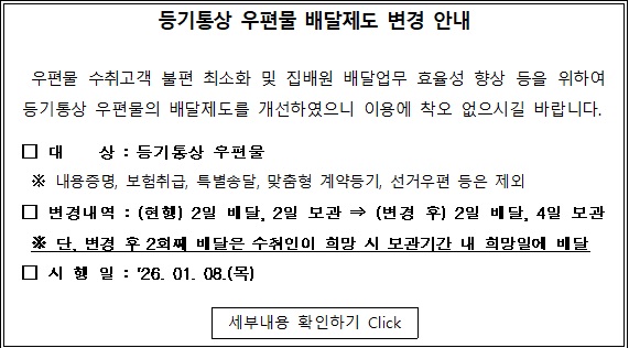                             등기통상 우편물 배달제도 변경 안내
우편물 수취고객 불편 최소화 및 집배원 배달업무 효율성 향상 등을 위하여
등기통상 우편물의 배달제도를 개선하였으니 이용에 착오 없으시길 바랍니다.

대 상 등기통상 우편물
 내용증명, 보험취급, 특별송달, 맞춤형 계약등기, 선거우편 등은 제외

변경내역 : (현행) 2일 배달, 2일 보관->(변경 후) 2일 배달, 4일 보관
단, 변경 후 2회째 배달은  수취인이 희망 시 보관기간 내 희망일에 배달

시행일 :'26.01.08.(목)
