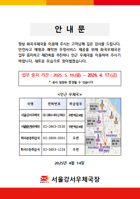 화곡우체국 재건축에 따른 업무중지 안내

항상 화곡우체국을 이용해주시는 고객님께 깊은 감사를 드립니다. 안전사고 예방과 쾌적한 우정서비스 제공을 위해 화곡우체국은 업무 중지하고 재건축을 추진하니 인근 우체국을 이용하여 주시기 바랍니다. 새로운 모습으로 찾아뵙겠습니다.

업무중지 기간: 2025.5.19.(월) ~ 2026.4.17.(금)
(공사 일정은 변경될 수 있습니다)

인근 우체국
-서울강서우체국(우편,예금,보험) 02-2660-8912/8922
-서울발산동우체국(우편,예금,보험) 02-2663-2530
-화곡본동취급국(우편) 02-2606-2001
-화곡5동취급국(우편) 02-2603-1234

2025년 4월 14일 
서울강서우체국장
