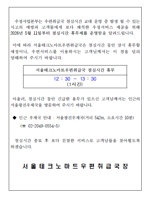 우정사업본부는 우편취급국 점심시간 교대 운영 중 발생 될 수 있는 사고의 예방과 고객들에게 보다 쾌적한 우정서비스 제공을 위해 2026년 5월 11일부터 점심시간 휴무제를 운영함을 알려드립니다.
 이에 따라 서울테크노마트우편취급국은 점심시간 동안 잠시 휴무할 예정이니, 우편서비스를 이용하시는 고객님께서는 이 점을 널리 양해하여 주시기 바랍니다. 
서울테크노마트우편취급국 점심시간 휴무 12 : 30 &sim; 13 : 30
아울러, 점심시간 동안 긴급한 용무가 있으신 고객님께서는 인근의  서울광진우체국을 방문하여 주시기 바랍니다.
 인근 우체국 안내 : 서울광진우체국(거리 542m, 소요시간 10분) (전화전보 02&ndash;2049-0554~5)
 점심시간 종료 후 보다 친절한 서비스로 고객님들을 찾아뵙도록 하겠습니다. 
서울테크노마트우편취급국장
