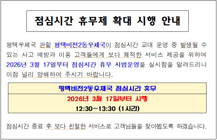 

점심시간 휴무제 확대 시행 안내


 평택우체국 관할 평택비전2동우체국이 점심시간 교대 운영 중 발생될 수
 있는 사고 예방과 이용 고객들에게 보다 쾌적한 서비스 제공을 위하여
 2026년 3월 17일부터 점심시간 휴무 시범운영을 실시함을 알려드리니
이점 널리 양해하여 주시기 바랍니다.


평택비전2동우체국 점심시간 휴무
2026년 3월 17일부터 시행
12:30~13:30 (1시간)
 
 점심시간 종료 후 보다 친절한 서비스로 고객님들을 찾아뵙도록 하겠습니다.

