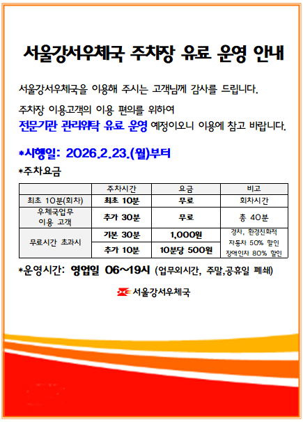 서울강서우체국을 이용해주시는 고객님께 감사를 드립니다.
주차장 이용고객의 주차장 이용 편의를 위해 전문기관 관리위탁 유료운영 예정이오니 이용에 참고 바랍니다.
*시행일: 2026.2.23.(월) 부터
*우체국업무 이용고객 40분까지 무료, 40분 이후 유료(기본 30분 1,000원, 추가 10분당 500원)
 (경차, 환경친화적 자동차 50% 할인, 장애인차 80%할인)
*운영시간: 영업일 06~19시 (업무외시간, 주말, 공휴일 폐쇄)

서울강서우체국