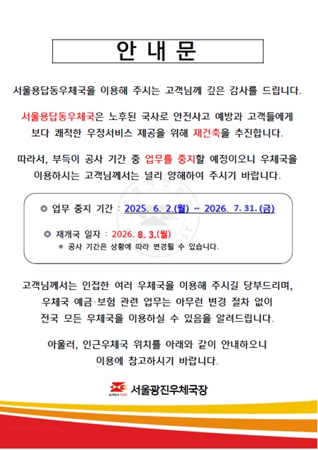 	안내문 서울용답동우체국을 이용해주시는 고객님께 깊은 감사를 드립니다. 서울용답동우체국은 노후된 국사로 안전사고 예방과 고객들에게 보다 쾌적한 우정서비스 제공을 위해 재건축을 추진합니다. 따라서 부득이 공사기간 중 업무를 중지할 예정이오니 우체국을 이용하시는 고객님께서는 널리 양해하여 주시기 바랍니다. 업무중지기간:2025.6.2.(월)~2026.07.31(금) 재개국일자:2026.8.3.(월) 공사기간은 상황에 따라 변경될 수 있습니다. 고객님께서는 인접한 여러 우체국을 이용해주시길 당부드리며, 우체국 예금,보험 관련업무는 아무런 변경 절차 없이 전국 모든 우체국을 이용하실 수 있음을 알려드립니다. 아울러 인근 우체국 위치를 아래와 같이 안내하오니 이용에 참고하시기 바랍니다. 인근 우체국 안내 서울 중곡동,서울화양동,한양대학교우체국은 우편,금융,보험업무 이용 가능하며, 서울능동,세종대학교,서울성수동취급국은 우편업무 이용 가능합니다. 점심시간 휴무는 한양대학교 우체국 11:30~12:30입니다. 서울광진우체국장.