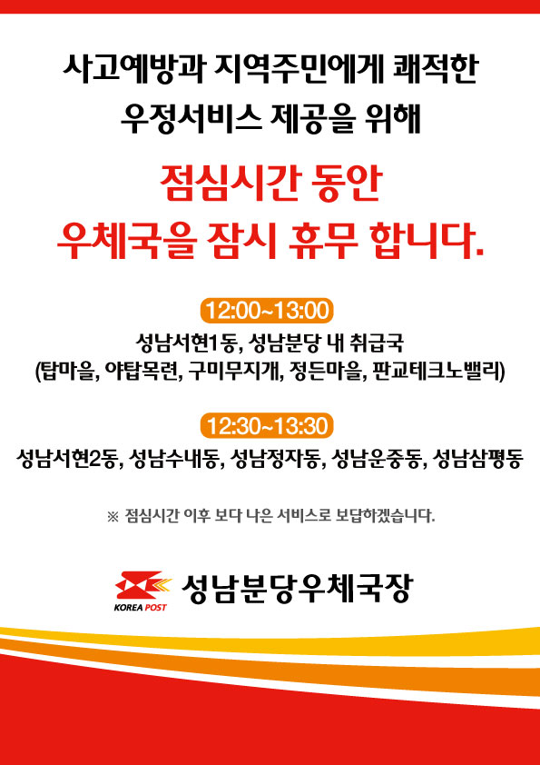 성남분당우체국 점심시간 휴무제 관련 안내입니다.

사고예방과 지역주민에게 쾌적한 우정서비스 제공을 위해 점심시간동안 우체국을 잠시 휴무 합니다.


※ 12:00~13:00 - 성남서현1동, 성남분당 내 취급국(탑마을, 야탑목련, 구미무지개, 정든마을, 판교테크노밸리)
    12:30~13:30 - 성남서현2동, 성남수내동, 성남정자동, 성남운중동, 성남삼평동

점심시간 이후 보다 나은 서비스로 보답하겠습니다.


성남분당우체국장
