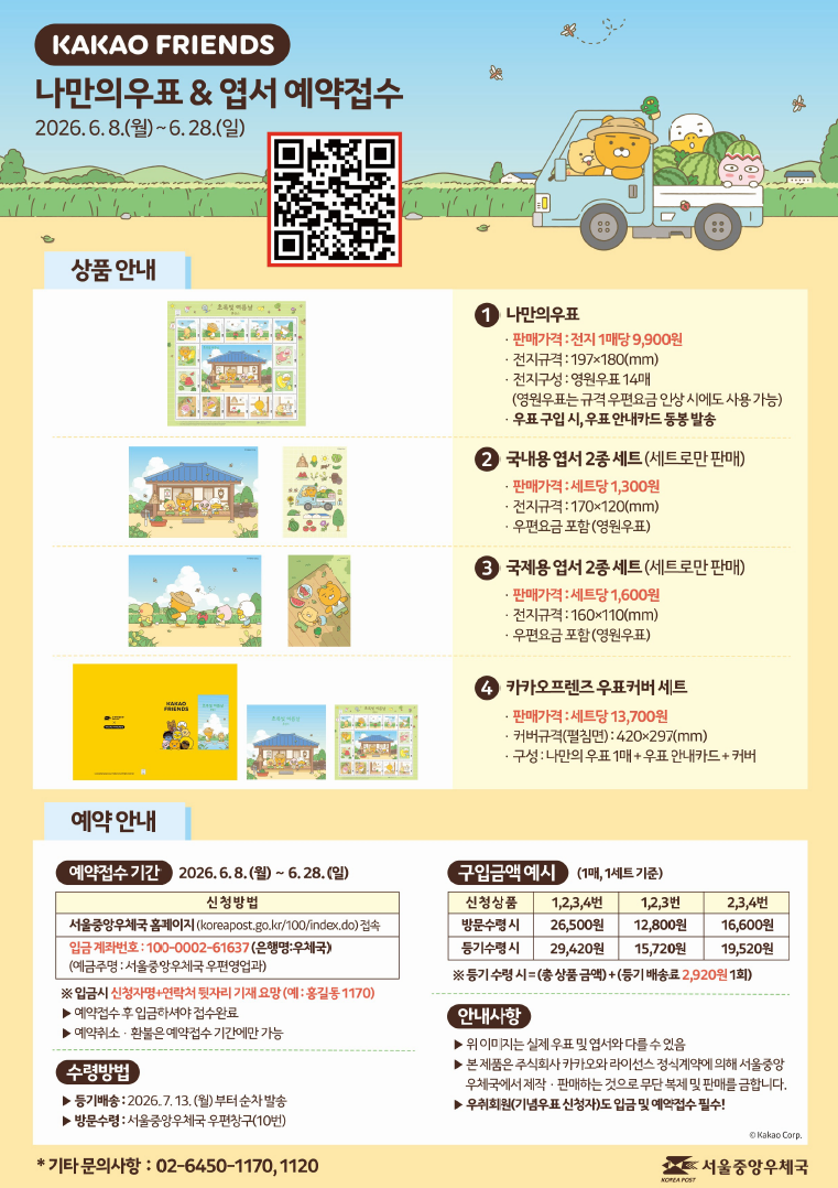 KAKAO FRIENDS 나만의우표 &amp; 엽서 예약접수 2026.6.8.(월) ~ 6.28.(일) < 상품 안내 > (1번) 나만의 우표 - 판매가격: 전지 1매당 9,900원 - 전지규격: 197ⅹ180(㎜) - 전지구성: 영원우표 14매 (영원우표는 규격 우편요금 인상 시에도 사용 가능) - 우표 구입 시, 우표 안내카드 동봉 발송 (2번) 국내용 엽서 2종 세트(세트로만 판매) - 판매가격: 세트당 1,300원 - 엽서규격: 170ⅹ120(㎜) - 우편요금 포함(영원우표) (3번) 국제용 엽서 2종 세트(세트로만 판매) - 판매가격: 세트당 1,600원 - 엽서규격: 160ⅹ110(㎜) - 우편요금 포함(영원우표) (4번) 카카오프렌즈 우표커버 세트 - 판매가격: 세트당 13,700원 - 커버규격(펼침면): 420ⅹ297(㎜) - 구성: 나만의 우표 전지 1매 + 우표 안내카드 + 커버 <예약 안내> [예약접수기간] 2026.6.8.(월)~6.28.(일) 신청방법. 서울중앙우체국 홈페이지(koreapost.go.kr/100/index.do)접속. 입금 계좌번호: 100-0002-61637(은행명:우체국)(예금주명: 서울중앙우체국 우편영업과) ※ 입금시 신청자명+연락처 뒷자리 기재요망(예:홍길동1170) ▶예약접수 후 입금하셔야 접수완료 ▶예약취소&middot;환불은 예약접수 기간에만 가능 [수령방법] ▶등기배송: 2026.7.13.(월)부터 순차 발송 ▶방문수령: 서울중앙우체국 우편창구(10번) [구입금액 예시] (1매, 1세트 기준) 신청상품 1,2,3,4번 방문수령시 26,500원, 등기수령시 29,420원. 신청상품 1,2,3번 방문수령시 12,800원, 등기수령시 15,720원. 신청상품 2,3,4번 방문수령시 16,600원, 등기수령시 19,520원. ※등기 수령시=(총 상품금액)+(등기 배송료 2,920원 1회) [안내사항] ▶위 이미지는 실제 우표 및 엽서와 다를 수 있음 ▶본 제품은 주식회사 카카오와 라이선스 정식계약에 의해 서울중앙우체국에서 제작&middot;판매하는 것으로 무단 복제 및 판매를 금합니다. ▶우취회원(기념우표 신청자)도 입금 및 예약접수 필수! * 기타 문의사항: 02-6450-1170, 1120. 서울중앙우체국
