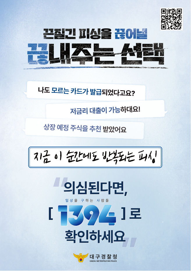끈질긴 피싱을 끊어낼 끊내주는 선택

나도 모르는 카드가 발급되었다고요?
저금리 대출이 가능하대요!
상장 예정 주식을 추천 받았어요.

지금 이 순간에도 반복되는 피싱

의심된다면, 1394로 확인하세요.

대구경찰청
