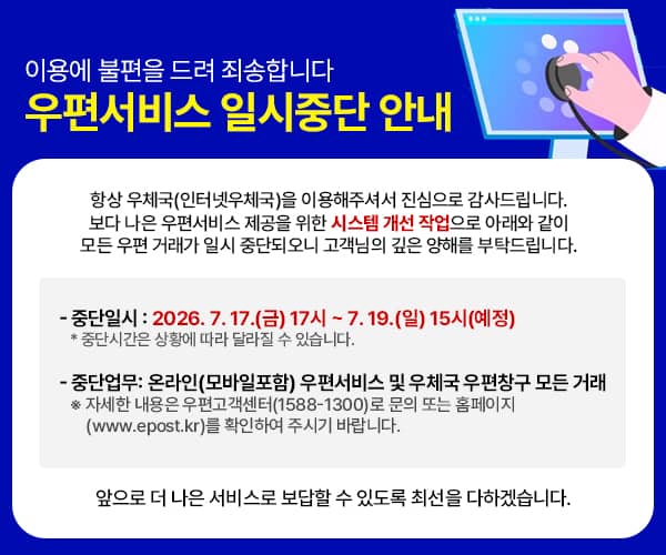 이용에 불편을 드려 죄송합니다
 우편서비스 일시중단 안내 

 항상 우체국(인터넷우체국)을 이용해주셔서 진심으로 감사드립니다.
 보다 나은 우편서비스 제공을 위한 시스템 개선 작업으로 아래와 같이 
 모든 우편 거래가 일시 중단되오니 고객님의 깊은 양해를 부탁드립니다.

 ○ 중단일시: 2026. 7. 17.(금) 17시 ~ 7. 19.(일) 15시(예정) * 중단시간은 상황에 따라 달라질 수 있습니다.

 ○ 중단업무: 온라인(모바일포함) 우편서비스 및 우체국 우편창구 모든 거래

 ※ 자세한 내용은 우편고객센터(1588-1300)로 문의 또는 홈페이지(www.epost.kr)를 확인하여 주시기 바랍니다.

 앞으로 더 나은 서비스로 보답할 수 있도록 최선을 다하겠습니다.