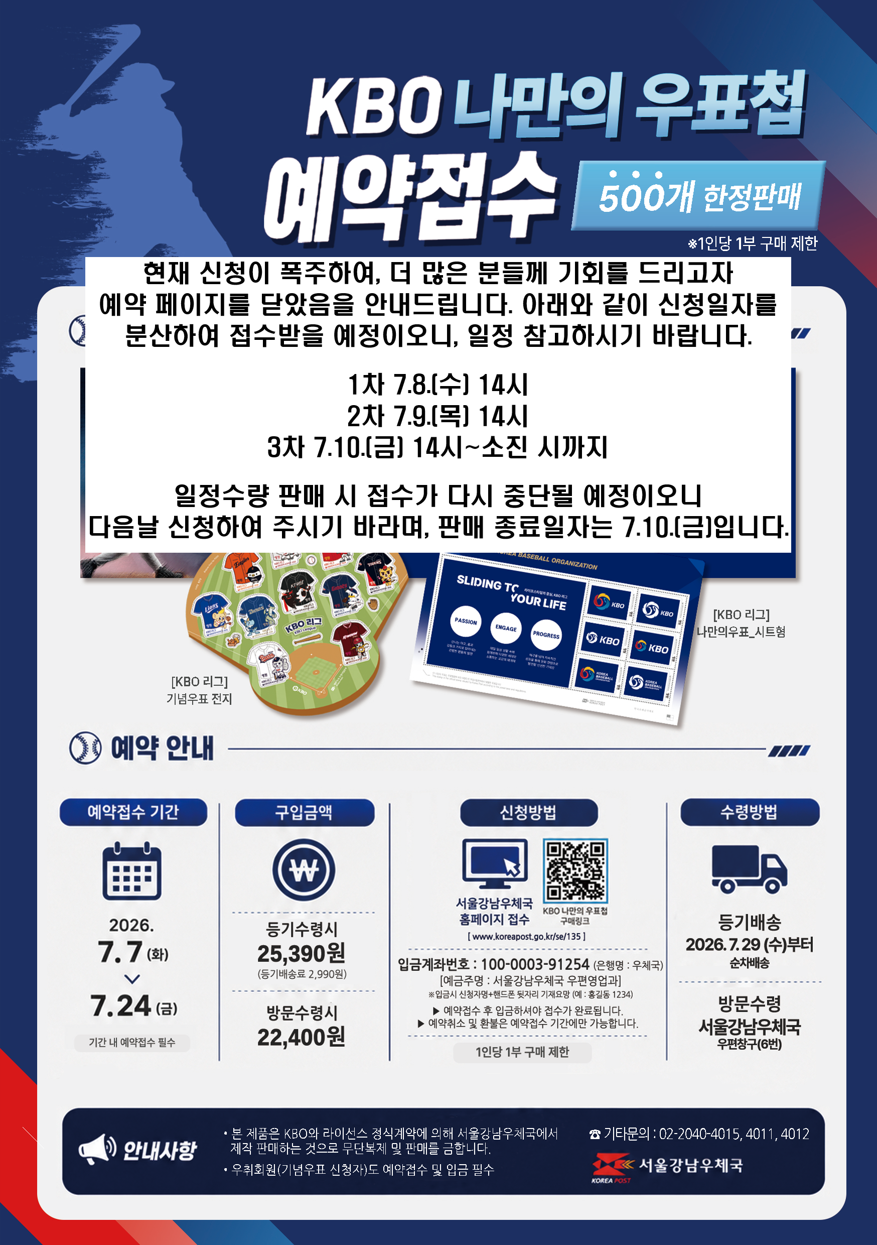 KBO 나만의 우표첩 예약접수 500개 한정판매 *1인당 1부 구매제한
우표첩구성: KBO리그 기념우표 전지, KBO리그 나만의 우표_시트형
예약안내
예약접수 기간: 2026.7.7(화) ~ 7.24(금) 기간 내 예약접수 필수
구입금액: 등기수령시 25,390원(등기배송료 2,990원) 방문수령시 22,400원
신청방법: 서울강남우체국 홈페이지 접수 KBO나만의 우표첩 구매링크 (www. koreapost.go.kr/se/135)
입금계좌번호: 100-0003-91254(은행명 우체국) 예금주명: 서울강남우체국 우편영업과 *입금시 신청자명+핸드폰 뒷자리 기재요망(예: 홍길동1234)
예약접수 후 입금하셔야 접수가 완료됩니다
예약취소 및 환불은 예약접수 기간에만 가능합니다 1인당 1부 구매제한
수령방법 등기배송 2026,7,29(수)부터 순차배송, 방문수령 서울강남우체국 우편창구(6번)
안내사항
본 제품은 KBO와 라이선스 정식계약에 의해 서울강남우체국에서 제작 판매하는 것으로 무단복제 및 판매를 금합니다
우취회원(기념우표 신청자)도 예약접수 및 입금 필수
기타문의: 02-2040-4015,4011,4012
서울강남우체국