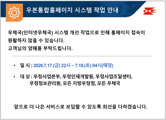우본통합홈페이지 시스템 작업 안내
우체국(인터넷우체국) 시스템 개선 작업으로 인해 홈페이지 접속이 
원활하지 않을 수 있습니다. 
고객님의 양해를 부탁드립니다.

일 시 : 2026.7.17.(금) 22시 ~ 7.18.(토) 04시(예정)
대 상 : 우정사업본부, 우정인재개발원, 우정사업조달센터, 우정정보관리원, 모든 지방우정청, 모든 우체국

앞으로 더 나은 서비스로 보답할 수 있도록 최선을 다하겠습니다.