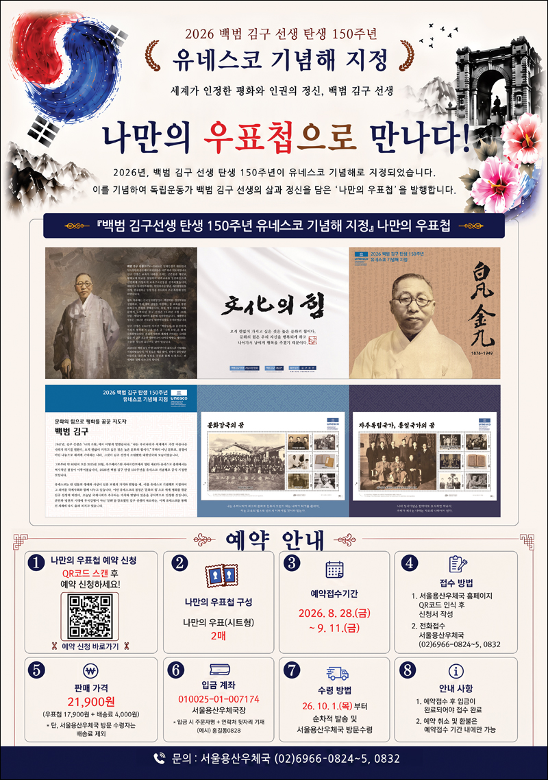 2026 백범 김구 선생 탄생 150주년 유네스코 기념해 지정
세계가 인정한 평화와 인권의 정신, 백범 김구 선생
나만의 우표첩으로 만나다!
독립운동가 백범 김구 선생의 삶과 정신을 담은 '나만의 우표첩'을 발행합니다.
<예약 안내>
1. 나만의 우표첩 예약 신청 QR코드 스캔 후 예약 신청하세요!
2. 나만의 우표첩 구성 : 나만의 우표(시트형) 2매
3. 예약 접수기간 : 2026. 8. 28.(금)~ 9. 11.(금)
4. 접수방법 
 (1) 서울용산우체국 홈페이지 QR코드 인식 후 신청서 작성
 (2) 전화접수 : 서울용산우체국 02-6966-0824~25, 0832
5. 판매가격 : 21,900원 (우표첩 17,900원 + 배송료 4,000원)
6. 입금계좌 : 010025-01-007174 서울용산우체국장
7. 수령 방법 : 2026. 10. 01.(목) 부터 순차적 발송 및 서울용산우체국 방문 수령
8. 안내 사항
(1) 예약접수 후 입금이 완료되어야 접수 완료
(2) 예약 취소 및 환불은 예약접수 기간 내에만 가능







