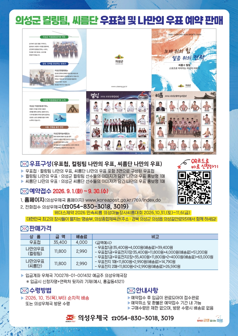 의성군 컬링팀, 씨름단 우푳펍 및 나만의 우표 예약 판매 
우표구성(우표첩, 컬링팀 나만의 우표, 씨름단 나만의 우표)
우표첩 컬링팀 나만의 우표, 씨름단 나만의 우표 포함 3면으로 구성된 우표첩
컬링팀 나만의 우표: 의성군 컬링팀 선수들의 이미지가 담긴 나만의 우표 홍보형1매
씨름단 나만의 우표: 의성군 씨름단 선수들의 이미지가 담긴 나만의 우표 홍보형1매
QR코드로 바로 신청하기
예약접수 2026년9월1일(화)~9월30일수
홈페이지 의성우체국 홈페이지 www,koreapost.go.kr/769/index.do
접화접수 의성우체국 054-830-3018,3019
위더스제약 2026민속씨름 의성마늘장사씨름대회 2026.10.31(토)~11.6금
대한민국 최고의 장사들이 펼치는 명승부, 의성종합체육관(주소:경북 의성군 의성읍 의성길안로93에서 함께 하세요
판매가격 우표첩 금액 35400 배송료 4000
나만의우표(컬링팀) 금액 홍보형1매 11800 배송료 2990
나만의우표(씨름단) 금액 11800 배송료 2990

비고 
금액예시 
우표첩 1권 35400원+4000원배송료는 39400원
우표첩1권 더하기 우표전지1장은 35400원 더하기 11800원 더하기 배송료4000원는 51200원
우표첩1권 우표전지2장은 35400원더하기 11800원곱하기 2 더하기 배송료4000원은 63000원
우표전지1매는 11800원 더하기 2990원배송료는 14790원
우표전지 2매는 11800원곱하기 2 더하기 2990배송료는 26590원
입금계좌 우체국 700278-01-001432 예금주 의성우체국장
입금시 신청자명 연착처 뒷자리 기재( 예시, 홍길동 4321)ㅒ
수령방법 
2626년 10월15일 목부터 순차적 배송 또는 의성우체국 방문수령
안내사항 예약접수 후 입금이 완료되어야 접수완료
예약취소 및 환불은 예약접수 기간 내 가능
구매수량은 제한 없으며, 방문 수령시 배송료 없음
의성우체국 054-830-3018,3019