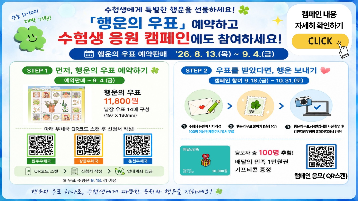 수능 D-100!
대박 기원!

수험생에게 특별한 행운을 선물하세요! 🍀
「행운의 우표」 예약하고
수험생 응원 캠페인에도 참여하세요!

행운의 우표 예약판매
'26. 8. 13.(목) ~ 9. 4.(금)

캠페인 내용 자세히 확인하기
CLICK

STEP 1 먼저, 행운의 우표 예약하기 🍀

예약판매 ~ 9. 4.(금)

행운의 우표
11,800원

낱장 우표 14매 구성
(197 &times; 180mm)

아래 우체국 QR코드 스캔 후 신청서 작성!

원주우체국
강릉우체국
춘천우체국

QR코드 스캔 > 신청서 작성 > 안내계좌 입금

※ 우표 수령은 9.18. 경 예정

STEP 2 우표를 받았다면, 행운 보내기 ❤️

캠페인 참여 9.18.(금) ~ 10.31.(토)

① 수험생 응원 메시지 작성
100명 이상 단체참여시 엽서 무료

② 행운의 우표 붙이기 (낱장 1장)

③ 행운의 우표+응원엽서를 사진 촬영 후
강원지방우정청 홈페이지에서 인증!

배달의민족

짠

배달의민족
상품권 교환권

10,000원

응모자 중 100명 추첨!
배달의 민족 1만원권
기프티콘 증정

캠페인 응모(QR스캔)

행운의 우표 하나로, 수험생에게 따뜻한 응원과 행운을 전하세요! 🍀