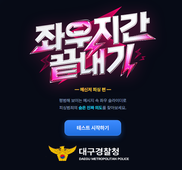 좌우지간 끝내기
-메신저 피싱 편-
평범해 보이는 메시지 속 좌우 슬라이더로 피싱범죄의 숨은 진짜 의도를 찾아보세요.
테스트 시작하기
대구경찰청