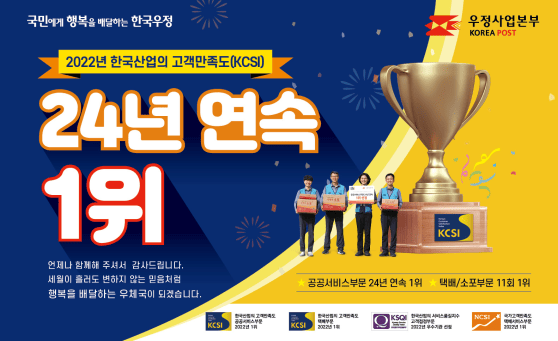 국민에게 행복을 배달하는 한국우정 우정사업본부KOREA POST
2022년 한국산업의 고객만족도(KCSI)
24년 연속 1위
언제나 함께해 주셔서 감사드립니다.
세월이 흘러도 변하지 않는 믿음처럼
행복을 배달하는 우체국이 되겠습니다.
공공서비스부문 24년 연속 1위
택배/소포부문 11회 1위
한국산업의 고객만족도 공공서비스부문 2022년 1위
한국산업의 고객만족도 택배부문 2022년 1위
한국산업의 서비스품질지수 고객접점부문 2022년 우수기관 선정
국가고객만족도 택배서비스부문 2022년 1위